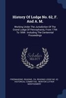 History of Lodge No. 62, F. and A. M.: Working Under the Jurisdiction of the Grand Lodge of Pennsylvania, from 1794 to 1894: Including the Centennial Proceedings 1377164071 Book Cover