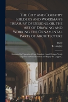 The City and Country Builder's and Workman's Treasury of Designs, or, The Art of Drawing and Working the Ornamental Parts of Architecture: Illustrated 1016636075 Book Cover