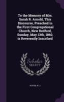 To the Memory of Mrs. Sarah R. Arnold, This Discourse, Preached in the First Congregational Church, New Bedford, Sunday, May 13th, 1860, Is Reverently Inscribed 1172467749 Book Cover
