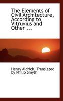 The Elements of Civil Architecture: According to Vitruvius and Other Ancients, and the Most Approved Practice of Modern Authors, Especially Palladio (Classic Reprint) 1296077659 Book Cover