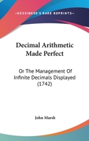 Decimal Arithmetic Made Perfect: Or, the Management of Infinite Decimals Displayed. Being the Whole Doctrine of the Arithmetic of Circulating Numbers, Explained by Many New and Curious Examples in Add 1165424134 Book Cover