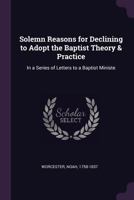 Solemn Reasons for Declining to Adopt the Baptist Theory Practice: In a Series of Letters to a Baptist Minister 1341815374 Book Cover