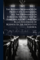 The Revised Ordinances Of Provo City, Containing All The Ordinances In Force On The First Day Of February, A.d. 1877, And The Rules And Order Of ... Organic Act Of Utah And The City Charter,... 1279507535 Book Cover