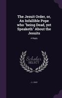 The Jesuit Order, or, An Infallible Pope who "being Dead, yet Speaketh" About the Jesuits: A Reply 1354497155 Book Cover