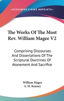 The Works Of The Most Rev. William Magee V2: Comprising Discourses And Dissertations Of The Scriptural Doctrines Of Atonement And Sacrifice 0548511551 Book Cover