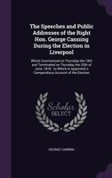 The speeches and public addresses of the Right Hon. George Canning during the election in Liverpool: which commenced on Thursday the 18th and ... a compendious account of the election 135617633X Book Cover