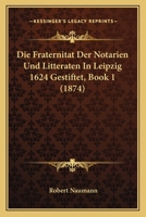 Die Fraternitat Der Notarien Und Litteraten in Leipzig 1624 Gestiftet, Book 1 (1874) 1168311489 Book Cover