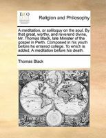 A meditation, or soliloquy on the soul. By that great, worthy, and reverend divine, Mr. Thomas Black, late Minister of the gospel in Perth. Composed ... is added, A meditation before his death. 1170169139 Book Cover