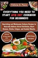 EVERYTHING YOU NEED TO START AFIB DIET COOKBOOK FOR BEGINNERS: Nourishing and Wholesome Culinary Recipes to Naturally Address Atrial Fibrillation, Heart Disease, Stroke, Fatigue, and Combat Obesity