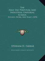 The Half Day: Perpetual and Industrial Universal School; Poverty, Work and Want: Patrons and Agents for an Ever Growing Enlightenment for Every Child, Everyday, Everywhere; A Daily Paid Premium on Sch 1161932062 Book Cover