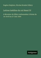 Lettres inédites du roi Henri IV: A Monsieur de Sillery ambassadeur à Rome du 1er Avril au 27 Juin 1600 (French Edition) 3388729905 Book Cover