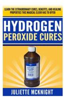 Hydrogen Peroxide Cure: Learn the Extraordinary Cures, Benefits, and Healing Properties this Magical Elixir has to Offer Using Hydrogen Peroxide to Cure and Treat Common Ailments 150046340X Book Cover