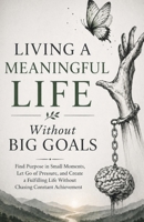 Living a Meaningful Life Without Big Goals: Find Purpose in Small Moments, Let Go of Pressure, and Create a Fulfilling Life Without Chasing Constant Achievement B0GZ3FTQSV Book Cover