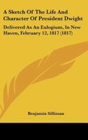 A Sketch of the Life and Character of President Dwight, Delivered at an Eulogium, in New-Haven, February 12th, 1817: Before the Academic Body, of Yale College, Composed of the Senatus Academicus, Facu 1275790062 Book Cover