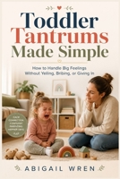 Toddler Tantrums Made Simple: How to Handle Big Feelings Without Yelling, Bribing, or Giving In B0H5XCPDWJ Book Cover