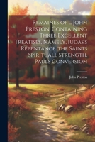 Remaines of ... John Preston, Containing Three Excellent Treatises, Namely, Iudas's Repentance. the Saints Spirituall Strength. Pauls Conversion 1021260096 Book Cover