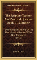 The Scripture Teacher And Practical Question Book V1, Matthew: Embracing An Analysis Of The Five Historical Books Of The New Testament 1165099586 Book Cover