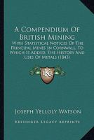 Compendium of British Mining: With Statistical Notices of the Principal Mines in Cornwill; To Which Is Added, the History and Uses of Metals, and a Glossary of the Terms and Usages of Mining (Classic  1241068496 Book Cover