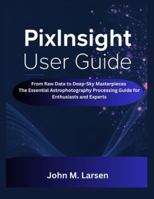 PIXINSIGHT USER GUIDE: FROM RAW DATA TO DEEP-SKY MASTERPIECES THE ESSENTIAL ASTROPHOTOGRAPHY PROCESSING GUIDE FOR ENTHUSIASTS AND EXPERTS B0G2JDP92F Book Cover