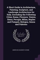 A Short Guide in Architecture, Painting, Sculpture, and Landscape Architecture for Italy, Excluding the Following Cities; Rome, Florence, Venice, Siena, Perugia, Milan, Naples and Pompeii, Bologna, Ge 1341477371 Book Cover