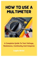 How To Use A Multimeter: A Complete Guide To Test Voltage, Resistance, Continuity And Amperes B0BW31GSQL Book Cover