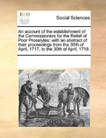 An Account Of The Establishment Of The Commissioners For The Relief Of Poor Proselytes: With An Abstract Of Their Proceedings From The 30th Of April, 1717, To The 30th Of April, 1718... 1247526542 Book Cover