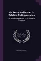 On Force And Matter In Relation To Organization: An Introductory Lecture To A Course On Physiology 1378412672 Book Cover
