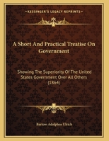 A Short And Practical Treatise On Government: Showing The Superiority Of The United States Government Over All Others 116525039X Book Cover
