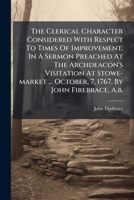 The Clerical Character Considered with Respect to Times of Improvement, in a Sermon Preached at the Archdeacon's Visitation at Stowe-Market ... October, 7, 1767. by John Firebrace, A.B. 1175681008 Book Cover