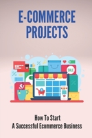 E-Commerce Projects: How To Start A Successful Ecommerce Business: Business To Start Online B098WDGQC3 Book Cover