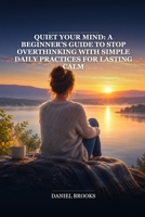 Quiet Your Mind: A Beginner’s Guide to Stop Overthinking with Simple Daily Practices for Lasting Calm B0HBNCHMDQ Book Cover