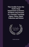 This Goodly Frame the Earth; Stray Impressions of Scenes, Incidents and Persons in a Journey Touching Japan, China, Egypt, Palestine and Greece 1165160803 Book Cover