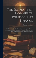 The Elements of Commerce, Politics, and Finance: In Three Treastises On Those Important Subjects. Designed As a Supplement to the Education of British ... the Public Universities of Private Academies 1021078816 Book Cover