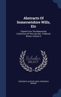 Abstracts Of Somersetshire Wills, Etc: Copied From The Manuscript Collections Of The Late Rev. Frederick Brown, Volume 4 1377046613 Book Cover