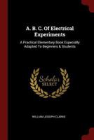 A. B. C. Of Electrical Experiments: A Practical Elementary Book Especially Adapted To Beginners & Students 1017853983 Book Cover
