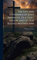 The Life and Sufferings of Jesus Anointed, Our Holy Savior, and of Our Blessed Mother Ann 1023745941 Book Cover