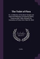 The Toilet of Flora: Or, a Collection of the Most Simple and Approved Methods of Preparing Baths, Essences [&C.] with Receipts for Cosmetics of Every Kind. New Eit. [Sic]. 1341096246 Book Cover