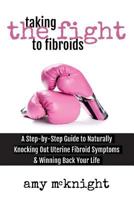 Taking the Fight to Fibroids: A Step-By-Step Guide to Naturally Knocking Out Uterine Fibroid Symptoms & Winning Back Your Life 1537317059 Book Cover