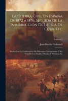 La Güerra Civil En España De 1872 a 1876, Seguida De La Insurrección De La Isla De Cuba, Etc: Escrita Con La Colaboracion De Diferentes Corresponsales ... Y Privados, Etc; Volume 1 1021354309 Book Cover