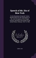 Speech of Mr. Dix of New York: on the resolution giving the twelve months notice for the termination of the joint occupancy of the Oregon territory: ... of the United States, February 18 & 19, 1846 1354488229 Book Cover