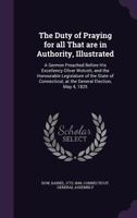 The duty of praying for all that are in authority, illustrated: a sermon preached before His Excellency Oliver Wolcott, and the honourable legislature ... at the general election, May 4, 1825 1378077385 Book Cover