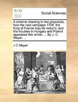 A scheme shewing in two proposals, how the next campaign 1705. the King of France may be reduc'd, and the troubles in Hungary and Poland appeased this winter. ... By J. C. Mayer. ... 1171374712 Book Cover