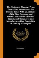 he History of Glasgow, from the Earliest Accounts to the Present Time; with an Account of the Rise, Progress, and Present State of the Different Branches of Commerce and Manufactures now carried on in 1016965826 Book Cover