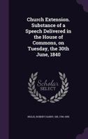 Church Extension. Substance of a Speech Delivered in the House of Commons, on Tuesday, the 30th June, 1840 1354584848 Book Cover