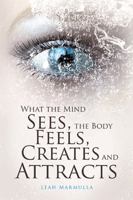 What the Mind Sees, the Body Feels, Creates and Attracts 1543409458 Book Cover
