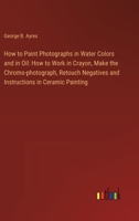 How to Paint Photographs in Water Colors and in Oil: How to Work in Crayon, Make the Chromo-photograph, Retouch Negatives and Instructions in Ceramic Painting 3385311519 Book Cover