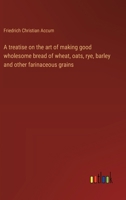 A treatise on the art of making good wholesome bread of wheat, oats, rye, barley and other farinaceous grains 3368904159 Book Cover