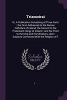 Triamoirai: Or, A Publication Consisting of Three Parts ; the First, Addressed to the Roman Catholics of Ireland ;the Second to the Protestant Clergy ... Subjects Connected With the Religion of T 1378886453 Book Cover