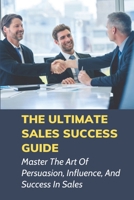 The Ultimate Sales Success Guide: Master The Art Of Persuasion, Influence, And Success In Sales: How To Sharpen Sales Skills B0992MJR2Z Book Cover