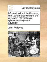 Information for John Porteous, late Captain-Lieutenant of the city-guard of Edinburgh; against His Majesty's Advocate. 1275076009 Book Cover